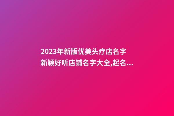 2023年新版优美头疗店名字 新颖好听店铺名字大全,起名之家-第1张-店铺起名-玄机派